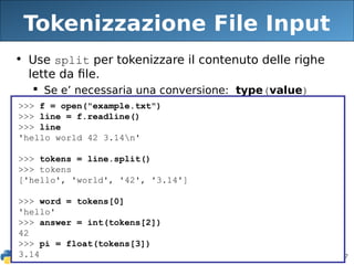 87
Tokenizzazione File Input
• Use split per tokenizzare il contenuto delle righe
lette da file.
 Se e’ necessaria una conversione: type(value)
>>> f = open("example.txt")
>>> line = f.readline()
>>> line
'hello world 42 3.14n'
>>> tokens = line.split()
>>> tokens
['hello', 'world', '42', '3.14']
>>> word = tokens[0]
'hello'
>>> answer = int(tokens[2])
42
>>> pi = float(tokens[3])
3.14
 