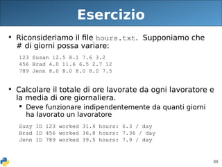 88
Esercizio
• Riconsideriamo il file hours.txt. Supponiamo che
# di giorni possa variare:
123 Susan 12.5 8.1 7.6 3.2
456 Brad 4.0 11.6 6.5 2.7 12
789 Jenn 8.0 8.0 8.0 8.0 7.5
• Calcolare il totale di ore lavorate da ogni lavoratore e
la media di ore giornaliera.
 Deve funzionare indipendentemente da quanti giorni
ha lavorato un lavoratore
Suzy ID 123 worked 31.4 hours: 6.3 / day
Brad ID 456 worked 36.8 hours: 7.36 / day
Jenn ID 789 worked 39.5 hours: 7.9 / day
 