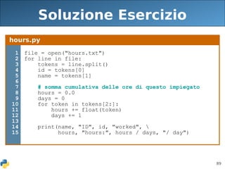 89
Soluzione Esercizio
hours.py
1
2
3
4
5
6
7
8
9
10
11
12
13
14
15
file = open("hours.txt")
for line in file:
tokens = line.split()
id = tokens[0]
name = tokens[1]
# somma cumulativa delle ore di questo impiegato
hours = 0.0
days = 0
for token in tokens[2:]:
hours += float(token)
days += 1
print(name, "ID", id, "worked", 
hours, "hours:", hours / days, "/ day")
 
