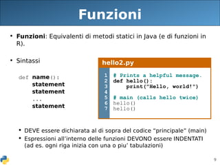 9
Funzioni
• Funzioni: Equivalenti di metodi statici in Java (e di funzioni in
R).
• Sintassi
def name():
statement
statement
...
statement
 DEVE essere dichiarata al di sopra del codice “principale” (main)
 Espressioni all’interno delle funzioni DEVONO essere INDENTATI
(ad es. ogni riga inizia con una o piu’ tabulazioni)
hello2.py
1
2
3
4
5
6
7
# Prints a helpful message.
def hello():
print("Hello, world!")
# main (calls hello twice)
hello()
hello()
 