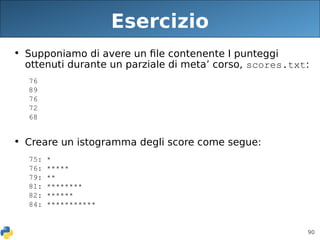 90
Esercizio
• Supponiamo di avere un file contenente I punteggi
ottenuti durante un parziale di meta’ corso, scores.txt:
76
89
76
72
68
• Creare un istogramma degli score come segue:
75: *
76: 
79: **
81: ***
82: *
84: *
 