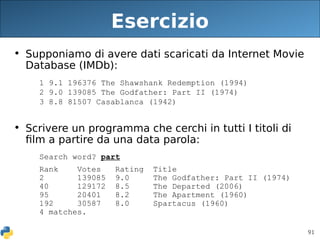 91
Esercizio
• Supponiamo di avere dati scaricati da Internet Movie
Database (IMDb):
1 9.1 196376 The Shawshank Redemption (1994)
2 9.0 139085 The Godfather: Part II (1974)
3 8.8 81507 Casablanca (1942)
• Scrivere un programma che cerchi in tutti I titoli di
film a partire da una data parola:
Search word? part
Rank Votes Rating Title
2 139085 9.0 The Godfather: Part II (1974)
40 129172 8.5 The Departed (2006)
95 20401 8.2 The Apartment (1960)
192 30587 8.0 Spartacus (1960)
4 matches.
 