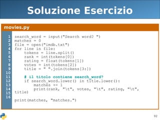 92
Soluzione Esercizio
movies.py
1
2
3
4
5
6
7
8
9
10
11
12
13
14
15
16
search_word = input("Search word? ")
matches = 0
file = open("imdb.txt")
for line in file:
tokens = line.split()
rank = int(tokens[0])
rating = float(tokens[1])
votes = int(tokens[2])
title = " ".join(tokens[3:])
# il titolo contiene search_word?
if search_word.lower() in title.lower():
matches += 1
print(rank, "t", votes, "t", rating, "t",
title)
print(matches, "matches.")
 