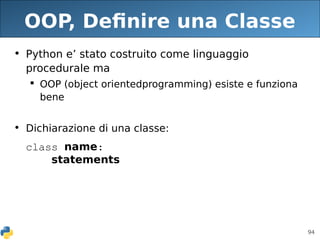 94
OOP, Definire una Classe
• Python e’ stato costruito come linguaggio
procedurale ma
 OOP (object orientedprogramming) esiste e funziona
bene
• Dichiarazione di una classe:
class name:
statements
 
