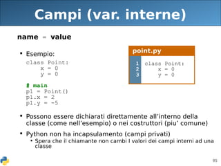 95
Campi (var. interne)
name = value
 Esempio:
class Point:
x = 0
y = 0
# main
p1 = Point()
p1.x = 2
p1.y = -5
 Possono essere dichiarati direttamente all’interno della
classe (come nell’esempio) o nei costruttori (piu’ comune)
 Python non ha incapsulamento (campi privati)
• Spera che il chiamante non cambi I valori dei campi interni ad una
classe
point.py
1
2
3
class Point:
x = 0
y = 0
 