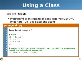 96
Using a Class
import class
 Programmi client (utenti di classi esterne) DEVONO
importare TUTTE le classi che usano.
point_main.py
1
2
3
4
5
6
7
8
9
10
from Point import *
# main
p1 = Point()
p1.x = 7
p1.y = -3
...
# Oggetti Python sono dinamici (e’ possibile aggiunere
campi in qualsiasi momwnto)
p1.name = "Tyler Durden"
 