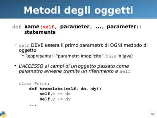 97
Metodi degli oggetti
def name(self, parameter, ..., parameter):
statements
– self DEVE essere il primo parametro di OGNI medodo di
oggetto
• Reppresenta il "parametro imoplicito" (this in Java)
 L’ACCESSO ai campi di un oggetto passato come
parametro avviene tramite un riferimento a self
class Point:
def translate(self, dx, dy):
self.x += dx
self.y += dy
...
 
