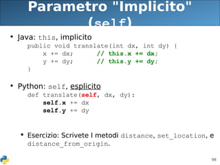 98
Parametro "Implicito"
(self)
• Java: this, implicito
public void translate(int dx, int dy) {
x += dx; // this.x += dx;
y += dy; // this.y += dy;
}
• Python: self, esplicito
def translate(self, dx, dy):
self.x += dx
self.y += dy
 Esercizio: Scrivete I metodi distance, set_location, e
distance_from_origin.
 