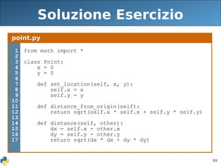 99
Soluzione Esercizio
point.py
1
2
3
4
5
6
7
8
9
10
11
12
13
14
15
16
17
from math import *
class Point:
x = 0
y = 0
def set_location(self, x, y):
self.x = x
self.y = y
def distance_from_origin(self):
return sqrt(self.x * self.x + self.y * self.y)
def distance(self, other):
dx = self.x - other.x
dy = self.y - other.y
return sqrt(dx * dx + dy * dy)
 