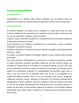 9
Proyecto de Sustentabilidad
¿Por qué se hace?
Sustentabilidad es en grandes rasgos diseñar estrategias que nos permitan actuar hoy
pensando en el mañana su principal propósito es garantizar nuestros recursos a largo plazo
¿Para qué se hace?
Se pretende establecer una alianza entre la naturaleza y la cultura para formar una nueva
economía satisfaciendo las necesidades de la población actual, para ello es necesario contar
con sus tres dimensiones: ecológica, social y económica.
Ecológica: Exige un desarrollo compatible con el mantenimiento de los procesos ecológicos la
biodiversidad y los recursos naturales
Social: Requiere que se fortalezca la identidad de las comunidades y lograr un equilibrio
demográfico erradicando la pobreza
Económica: Demanda un crecimiento económico eficiente y equitativo para las generaciones
presentes y futuras
Se requiere un programa integral una estrategia, objetivos a corto y mediano plazo, acciones
permanentes.
Por lo tanto, (Mercado, 2008)establece la importancia de la difusión de elementos culturales
en materia ambiental y desarrollo sustentable, debería ser una línea central de trabajo, que
contribuya al enriquecimiento en la sociedad en una cultura ambiental, ya que en este rubro
ha sido ampliamente reconocido el papel que ha tenido la universidad. Se puede decir que el
desafío de la problemática ambiental y la insustentabilidad del desarrollo surgen como un
nuevo y gran reto social. No es aventurado afirmar que de cara a la complejidad de la
multidimensionalidad ambiental –que es a la vez conceptual, ética, teórica, pedagógica,
institucional, económica, cultural y existencial– la educación, y 81 Educación ambiental para la
sustentabilidad en México Regresar al índice en específico la educación superior, tiene frente
a sí uno de los desafíos potencialmente más revolucionarios para las próximas décadas: un
desafío que debe llevar al cuestionamiento integral de la institución -en los ámbitos señalados
anteriormente- para hacerla viable y sostenible en un escenario futuro de profundos cambios
de todo orden.
 
