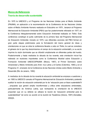 16
Marco de Referencia
Teoría de desarrollo sustentable
En 1975 la UNESCO y el Programa de las Naciones Unidas para el Medio Ambiente
(PNUMA), en aplicación a la recomendación de la Conferencia de las Naciones Unidas
sobre el Medio Ambiente Humano realizada en Estocolmo en 1975 , lanzaron el Programa
Internacional de Educación Ambiental (PIEA) que fue posteriormente reforzado en 1977, en
la Conferencia Intergubernamental sobre Educación Ambiental realizada en Tbilisi. Esta
conferencia constituyó el punto culminante de la primera fase del Programa Internacional
de Educación Ambiental, iniciado en 1975. Las diferentes acciones del PIEA forman en
gran parte etapas preliminares para la formulación del marco general de ideas y
orientaciones en que se sitúa la conferencia llevada a cabo en Tbilisi, la cual se considera
el génesis de lo que hoy denominamos el campo de la educación ambiental6 y a su vez le
imprime la visión dominante que se difundió ampliamente en diferentes partes del mundo.
Posteriormente y hasta mediados la década de los noventa, esta orientación inicial fue
reiterada en reuniones importantes como la Conferencia Mundial sobre Educación y
Formación Ambiental UNESCO/PNUMA (Moscú, 1987), el Primer Seminario sobre
Universidad y Medio Ambiente para Amé- rica Latina y el Caribe (Colombia, 1985) y en el
Programa 21, emanado de la Conferencia de las Naciones Unidas sobre Medio Ambiente y
Desarrollo (Río de Janeiro, 1992)
A mediados de la década de los noventa la educación ambiental se empieza a cuestionar y
en 1995 la UNESCO cancela el Programa Internacional de Educación Ambiental y pretende
sustituir la noción de educación ambiental por la de “educación para un futuro sustentable”8
, propuesta que generó amplia inconformidad y crítica entre educadores ambientales,
particularmente de América Latina, que rechazando la orientación de la UNESCO
proponían que en su defecto se utilizara la noción de “educación ambiental para la
sustentabilidad” tal como se acordó en la reunión de Tesalónica (Grecia, 1997) (González,
2002)9 .
 
