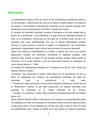 17
Marcoteórico:
La sustentabilidad (Salazar, 2010) es función de las características naturales del sistema y
de las presiones e intervenciones que sobre él se ejercen, dándole énfasis a la resiliencia
del sistema y reconociendo la artificialización irreversible de los sistemas naturales como
consecuencia de las intervenciones del hombre a lo largo de la historia.
El concepto de Desarrollo Sostenible, comenzó a formularse en los años setenta bajo el
término de “eco-desarrollo” y fue perfilándose a lo largo de las dos siguientes décadas. Se
basa, en la constatación, corroborada por otra parte por el sentido común, de que en la
naturaleza nada crece indefinidamente, sino que, al alcanzar determinados umbrales
máximos, en todo proceso se produce el colapso y la degradación y las componentes
degradadas o fragmentadas pasan a formar parte de nuevos procesos de desarrollo.
Según otros autores la sustentabilidad es el estado o calidad de la vida, en la cual las
aspiraciones humanas son satisfechas manteniendo la integridad ecológica. Esta
definición, lleva implícito el hecho de que nuestras acciones actuales deben permitir la
interacción con el medio ambiente y que las aspiraciones humanas se mantengan por
mucho tiempo (Mooney, F. 1993).
El concepto de sustentabilidad planteado en la Declaración de Río de 1992, incluyó tres
objetivos básicos a cumplir:
• Ecológicos. Que representan el estado natural (físico) de los ecosistemas, los que no
deben ser degradados sino mantener sus características principales, las cuales son
esenciales para su supervivencia a largo plazo.
• Económicos. Debe promoverse una economía productiva auxiliada por el know-how de
la infraestructura moderna, la que debe proporcionar los ingresos suficientes para
garantizar la continuidad en el manejo sostenible de los recursos.
• Sociales. Los beneficios y costos deben distribuirse equitativamente entre los distintos
grupos, etc.
Según el Banco Mundial (1995) la información en los cambios en la sustentabilidad puede
ser registrada por medio de tres grupos de indicadores durante un periodo largo de tiempo
y relacionados entre sí. En la Estrategia por el futuro de la vida “Cuidar la Tierra” se habla
de sustentabilidad como: “mejorar la calidad de la vida humana sin rebasar la capacidad
 