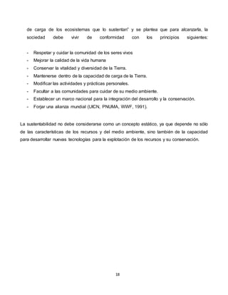 18
de carga de los ecosistemas que lo sustentan” y se plantea que para alcanzarla, la
sociedad debe vivir de conformidad con los principios siguientes:
- Respetar y cuidar la comunidad de los seres vivos
- Mejorar la calidad de la vida humana
- Conservar la vitalidad y diversidad de la Tierra.
- Mantenerse dentro de la capacidad de carga de la Tierra.
- Modificar las actividades y prácticas personales.
- Facultar a las comunidades para cuidar de su medio ambiente.
- Establecer un marco nacional para la integración del desarrollo y la conservación.
- Forjar una alianza mundial (UICN, PNUMA, WWF, 1991).
La sustentabilidad no debe considerarse como un concepto estático, ya que depende no sólo
de las características de los recursos y del medio ambiente, sino también de la capacidad
para desarrollar nuevas tecnologías para la explotación de los recursos y su conservación.
 