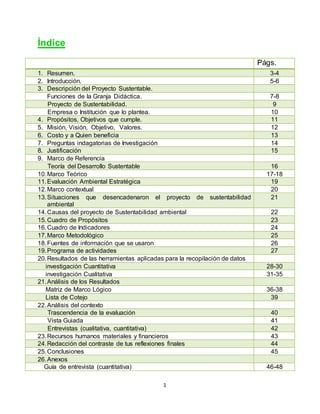 1
Índice
Págs.
1. Resumen. 3-4
2. Introducción. 5-6
3. Descripción del Proyecto Sustentable.
Funciones de la Granja Didáctica. 7-8
Proyecto de Sustentabilidad. 9
Empresa o Institución que lo plantea. 10
4. Propósitos, Objetivos que cumple. 11
5. Misión, Visión, Objetivo, Valores. 12
6. Costo y a Quien beneficia 13
7. Preguntas indagatorias de Investigación 14
8. Justificación 15
9. Marco de Referencia
Teoría del Desarrollo Sustentable 16
10.Marco Teórico 17-18
11.Evaluación Ambiental Estratégica 19
12.Marco contextual 20
13.Situaciones que desencadenaron el proyecto de sustentabilidad
ambiental
21
14.Causas del proyecto de Sustentabilidad ambiental 22
15.Cuadro de Propósitos 23
16.Cuadro de Indicadores 24
17.Marco Metodológico 25
18.Fuentes de información que se usaron 26
19.Programa de actividades 27
20.Resultados de las herramientas aplicadas para la recopilación de datos
investigación Cuantitativa 28-30
investigación Cualitativa 31-35
21.Análisis de los Resultados
Matriz de Marco Lógico 36-38
Lista de Cotejo 39
22.Análisis del contexto
Trascendencia de la evaluación 40
Vista Guiada 41
Entrevistas (cualitativa, cuantitativa) 42
23.Recursos humanos materiales y financieros 43
24.Redacción del contraste de tus reflexiones finales 44
25.Conclusiones 45
26.Anexos
Guía de entrevista (cuantitativa) 46-48
 
