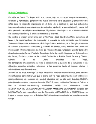 20
MarcoContextual:
En 1994 la Granja Tío Pepe abrió sus puertas, bajo un concepto integral de Naturaleza,
Diversión y Aprendizaje, generando una nueva tendencia en la educación y formación de los
niños dada la creciente importancia en el tema de la Ecología ya que sus actividades
favorecen el contacto respetuoso con los animales, ayudando a una socialización natural del
niño, permitiéndole adquirir un Aprendizaje Significativo contribuyendo en la construcción de
sus valores personales y el amor a la naturaleza y a la vida.
Su nombre e imagen toman forma con el Tío Pepe –José Díaz De La Mora- quien tiene el
honor y la responsabilidad de representar la esencia de este concepto; con formación
Veterinaria Zootecnista, Adiestrador y Psicólogo Canino, estudioso de la Etología, pionero de
la Cetrería, Colombofilia, Cunicultura y Canofília en México, Socio fundador del Centro de
Investigación y Conservación de las Aves de Presa en México, Fundador y Director del Centro
de Adiestramiento Canino, Fundador Presidente de la Asociación Mexicana de Adiestradores
de Perros, Fundador y Jefe de la Unidad Canina de la Policía Fiscal Federal y Director
General de la Granja Didáctica Tío Pepe.
Ha consagrado amorosamente su vida al conocimiento y cuidado de la naturaleza y sus
diferentes especies animales, orientando a las personas hacia el respeto, disfrute y
admiración de toda forma de vida.
A través de los años, la Granja Tío Pepe ha recibido múltiples reconocimientos, entre ellos los
de instituciones como la SEP, ya que la Granja del Tío Pepe está incluida en el catálogo de
recomendaciones de espacios de calidad educativa por su alto valor didáctico, UNICEF,
galardonando a nuestro programa de radio, SECTUR, como un Destino Turistico de Calidad y
con el distintivo MODERNIZA y actualmente hemos sido acreditados como
un CECA “CENTRO DE EDUCACIÓN Y CULTURA AMBIENTAL DE CALIDAD” otorgado por
la SEMARNAT y nos enorgullece dar la Bienvenida aSENASICA de la SAGARPA que se
integra a nuestro equipo con el Pabellón PKE Alimentos enriqueciendo las enseñanzas de la
Granja.
 