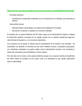 21
Situaciones que desencadenaron el proyecto de sustentabilidad ambiental
De dónde partimos:
- Contribución al desarrollo sostenible con la incorporación de medidas que preservan el
entorno.
Hacia dónde vamos
- Anticipar futuras necesidades a la mejora de la adaptación al cambio
- Aprovechar conservar y restaurar los recursos naturales
El proyecto de La granja Didáctica del Tío Pepe surge por la necesidad de mejorar e integrar
la producción agrícola y pecuaria en un arreglo acorde con un sistema natural que haga aún
más eficiente tal espacio y a los recursos disponibles.
Los productos de la granja se utilizan para la alimentación de la familia y los animales, los
excedentes se destinan al mercado ya sea como materias primas o productos procesados.
Los materiales residuales se pueden utilizar para la alimentación animal o ser reciclados a
través del composteo para la fertilización de los cultivos.
Por otro lado se le conoce como granja didáctica porque es un espacio donde principalmente
los niños entran en contacto con los seres vivos y la naturaleza lo que resulta significativo
para su aprendizaje
 