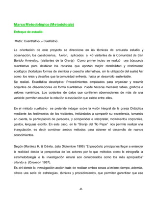 25
MarcoMetodológico (Metodología)
Enfoque de estudio:
Mixto: Cuantitativo – Cualitativo.
La orientación de este proyecto se direcciona en las técnicas de encuesta estudio y
observación, los cuestionarios, fueron, aplicados a 40 visitantes de la Comunidad de San
Bartolo Ameyalco, (visitantes de la Granja) Como primer inciso se realizó una búsqueda
cuantitativa para destacar los recursos que aportan mayor rentabilidad y rendimiento
ecológico (hortalizas formas de siembra y cosecha alternativas, sin la utilización del suelo) Así
como los retos y desafíos que la comunidad enfrenta, hacia un desarrollo sustentable.
Se realizó. Estadística descriptiva: Procedimientos empleados para organizar y resumir
conjuntos de observaciones en forma cuantitativa. Puede hacerse mediante tablas, gráficos o
valores numéricos. Los conjuntos de datos que contienen observaciones de más de una
variable permiten estudiar la relación o asociación que existe entre ellas.
En el método cualitativo se pretende indagar sobre la visión Integral de la granja Didáctica
mediante los testimonios de los visitantes, invitándolos a compartir su experiencia, tomando
en cuenta, la participación de personas, y comprender e interpretar, movimientos corporales,
gestos, lenguaje escrito. En este caso, en la “Granja del Tío Pepe” nos permite realizar una
triangulación, es decir combinar ambos métodos para obtener el desarrollo de nuevos
conocimientos.
Según (Martínez H. & Dávila, Julio Diciembre 1998) “El propósito principal es llegar a entender
la realidad desde la perspectiva de los actores por lo que métodos como la etnografía la
etnometodología o la investigación natural son considerados como los más apropiados”
citando a (Crowson 1987).
Es ahí donde la investigación acción trata de realizar ambas cosas al mismo tiempo, además,
ofrece una serie de estrategias, técnicas y procedimientos, que permiten garantizar que ese
 