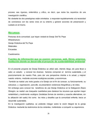 26
proceso sea riguroso, sistemático y crítico, es decir, que reúna los requisitos de una
investigación científica.
No obstante los dos paradigmas están orientados a responder equitativamente a la necesidad
de convivencia con los seres vivos en su entorno y generar acciones de preservación y
cuidado en el mismo.
RECURSOS.
Personas de la comunidad, que hayan visitado la Granja Del Tío Pepe
Infraestructura:
Granja Didáctica del Tío Pepe
Materiales:
Encuestas
Cuestionarios
Fuentes de información que se usaron: personas, web, libros, empresa,
institución donde se desarrolla el proyecto de sustentabilidad ambiental
En el presente proyecto de Granja Didáctica se utilizó web, internet, blogs, etc para llevar a
cabo un estudio y conocer los diversos factores componen el termino sustentable, y el
posicionamiento de nuestro País, para dar una perspectiva distinta a la actual, y mejorar
nuestro entorno, mediante acciones ecológicas sociales, y económicas.
También se realizó una visita guiada a la Granja con el fin de conocer, su funcionamiento, su
estructura, y organización, para ello, se presentaron evidencias fotográficas y de video.
Sin embargo para conocer los beneficios de una Granja Didáctica en la Delegación Álvaro
Obregón, se realizó una búsqueda cuantitativa para destacar los recursos que aportan mayor
rentabilidad y rendimiento ecológico (hortalizas formas de siembra y cosecha alternativas, sin
la utilización del suelo) Así como los retos y desafíos que la comunidad enfrenta, hacia un
desarrollo sustentable.
En la investigación cualitativa, se pretende indagar sobre la visión Integral de la granja
Didáctica mediante los testimonios de los visitantes, invitándolos a compartir su experiencia.
 