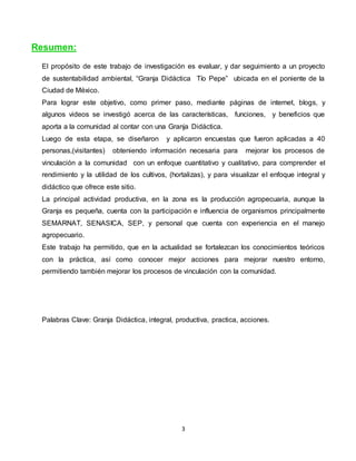 3
Resumen:
El propósito de este trabajo de investigación es evaluar, y dar seguimiento a un proyecto
de sustentabilidad ambiental, “Granja Didáctica Tío Pepe” ubicada en el poniente de la
Ciudad de México.
Para lograr este objetivo, como primer paso, mediante páginas de internet, blogs, y
algunos videos se investigó acerca de las características, funciones, y beneficios que
aporta a la comunidad al contar con una Granja Didáctica.
Luego de esta etapa, se diseñaron y aplicaron encuestas que fueron aplicadas a 40
personas,(visitantes) obteniendo información necesaria para mejorar los procesos de
vinculación a la comunidad con un enfoque cuantitativo y cualitativo, para comprender el
rendimiento y la utilidad de los cultivos, (hortalizas), y para visualizar el enfoque integral y
didáctico que ofrece este sitio.
La principal actividad productiva, en la zona es la producción agropecuaria, aunque la
Granja es pequeña, cuenta con la participación e influencia de organismos principalmente
SEMARNAT, SENASICA, SEP, y personal que cuenta con experiencia en el manejo
agropecuario.
Este trabajo ha permitido, que en la actualidad se fortalezcan los conocimientos teóricos
con la práctica, así como conocer mejor acciones para mejorar nuestro entorno,
permitiendo también mejorar los procesos de vinculación con la comunidad.
Palabras Clave: Granja Didáctica, integral, productiva, practica, acciones.
 