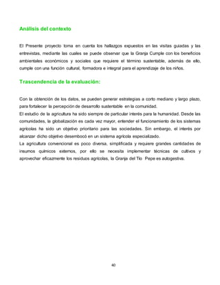 40
Análisis del contexto
El Presente proyecto toma en cuenta los hallazgos expuestos en las visitas guiadas y las
entrevistas, mediante las cuales se puede observar que la Granja Cumple con los beneficios
ambientales económicos y sociales que requiere el término sustentable, además de ello,
cumple con una función cultural, formadora e integral para el aprendizaje de los niños.
Trascendencia de la evaluación:
Con la obtención de los datos, se pueden generar estrategias a corto mediano y largo plazo,
para fortalecer la percepción de desarrollo sustentable en la comunidad.
El estudio de la agricultura ha sido siempre de particular interés para la humanidad. Desde las
comunidades, la globalización es cada vez mayor, entender el funcionamiento de los sistemas
agrícolas ha sido un objetivo prioritario para las sociedades. Sin embargo, el interés por
alcanzar dicho objetivo desembocó en un sistema agrícola especializado.
La agricultura convencional es poco diversa, simplificada y requiere grandes cantidades de
insumos químicos externos, por ello se necesita implementar técnicas de cultivos y
aprovechar eficazmente los residuos agrícolas, la Granja del Tío Pepe es autogestiva.
 