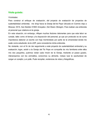 41
Visita guiada:
Vicisitudes:
Para construir el enfoque de evaluación, del proyecto de evaluación de proyectos de
sustentabilidad ambiental, me dirigí hacia la Granja del tío Pepe Ubicada en Camino viejo a
Mixcoac 3515, San Bartolo 01800 Ameyalco .Del Álvaro Obregón. Para realizar una entrevista
al personal que colabora en la granja.
En esta situación, sin embargo, influyen muchos factores detonantes para que esta labor se
cumpla, tales como el tiempo y la disposición del personal, ya que por protocolo es de suma
importancia elaborar un escrito con hoja membretada por parte de la Universidad donde me
avale como estudiante de la LEIP, para concederme dicha entrevista.
No obstante, con el fin de dar seguimiento a este proyecto de sustentabilidad ambiental y su
evaluación, logre, asistir a la Granja del Tío Pepe en compañía de mis familiares entre ellos
mis dos pequeños, pudimos visitar cada rincón de la Granja, mediante un paseo guiado,
interactuamos con los animalitos, conocimos su alimento, incluso tuve la oportunidad de
cargar un conejito y un pollo. Pude recopilar, evidencias de video y fotográficas.
 