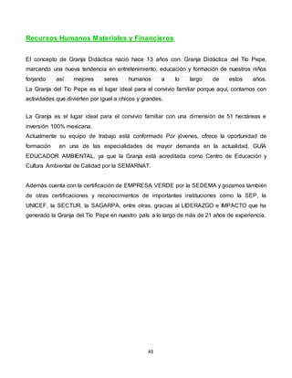 43
Recursos Humanos Materiales y Financieros
El concepto de Granja Didáctica nació hace 13 años con: Granja Didáctica del Tío Pepe,
marcando una nueva tendencia en entretenimiento, educación y formación de nuestros niños
forjando así mejores seres humanos a lo largo de estos años.
La Granja del Tío Pepe es el lugar ideal para el convivio familiar porque aquí, contamos con
actividades que divierten por igual a chicos y grandes.
La Granja es el lugar ideal para el convivio familiar con una dimensión de 51 hectáreas e
inversión 100% mexicana.
Actualmente su equipo de trabajo está conformado Por jóvenes, ofrece la oportunidad de
formación en una de las especialidades de mayor demanda en la actualidad, GUÍA
EDUCADOR AMBIENTAL, ya que la Granja está acreditada como Centro de Educación y
Cultura Ambiental de Calidad por la SEMARNAT.
Además cuenta con la certificación de EMPRESA VERDE por la SEDEMA y gozamos también
de otras certificaciones y reconocimientos de importantes instituciones como la SEP, la
UNICEF, la SECTUR, la SAGARPA, entre otras, gracias al LIDERAZGO e IMPACTO que ha
generado la Granja del Tío Pepe en nuestro país a lo largo de más de 21 años de experiencia.
 