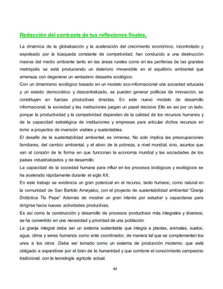 44
Redacción del contraste de tus reflexiones finales.
La dinámica de la globalización y la aceleración del crecimiento económico, incontrolado y
espoleado por la búsqueda constante de competividad, han conducido a una destrucción
masiva del medio ambiente tanto en las áreas rurales como en las periferias de las grandes
metrópolis se está produciendo un deterioro irreversible en el equilibrio ambiental que
amenaza con degenerar un verdadero desastre ecológico.
Con un dinamismo ecológico basado en un modelo eco-informacional una sociedad educada
y un estado democrático y descentralizado, se pueden generar políticas de innovación, se
constituyen en fuerzas productivas directas. En este nuevo modelo de desarrollo
informacional, la sociedad y las instituciones juegan un papel decisivo Ello es así por un lado,
porque la productividad y la competividad dependen de la calidad de los recursos humanos y
de la capacidad estratégica de instituciones y empresas para articular dichos recursos en
torno a proyectos de inversión viables y sustentables.
El desafío de la sustentabilidad ambiental, es inmenso. No solo implica las preocupaciones
familiares, del cambio ambiental, y el alivio de la pobreza, a nivel mundial, sino, asuntos que
van al corazón de la forma en que funcionan la economía mundial y las sociedades de los
países industrializados y de desarrollo.
La capacidad de la sociedad humana para influir en los procesos biológicos y ecológicos se
ha acelerado rápidamente durante el siglo XX.
En este trabajo se evidencia un gran potencial en el recurso, tanto humano, como natural en
la comunidad de San Bartolo Ameyalco, con el proyecto de sustentabilidad ambiental “Granja
Didáctica Tío Pepe” Además de mostrar un gran interés por estudiar y capacitarse para
dirigirse hacia nuevas actividades productivas.
Es así como la construcción y desarrollo de procesos productivos más integrales y diversos,
se ha convertido en una necesidad y prioridad de una población.
La granja integral debe ser un sistema sustentable que integra a plantas, animales, suelos,
agua, clima y seres humanos como ente coordinador, de manera tal que se complementen los
unos a los otros .Debe ser tomado como un sistema de producción moderno, que está
obligado a expandirse por el bien de la humanidad y que combine el conocimiento campesino
tradicional, con la tecnología agrícola actual.
 