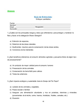 46
Anexos
Guía de Entrevista:
Enfoque cuantitativo
Fecha: ____________________________________________________________
Nombre:___________________________________________________________
Edad: ______________________ Ocupación:_____________________________
Domicilio:__________________________________________________________
1 ¿Cuáles son los principales riesgos y retos que enfrentamos para proteger y mantener la
flora y fauna en la delegación Álvaro Obregón?
a) Extinción de especies.
b) Deterioro de las áreas naturales
c) Insuficientes insumos para la conservación de las áreas verdes.
d) Conciencia de los habitantes
2 ¿Qué beneficios obtenemos al consumir alimentos agrícolas y pecuarios libres de algún tipo
de procesamiento?
a) Un producto de mayor calidad para el consumo humano
b) Preservación de los animales
c) Conservación de tierra fértil para cultivos
d) Todas las anteriores
3 ¿Qué impacto ecológico y sustentable tiene la Granja del Tío Pepe?
a) cuidado de los animales y vegetales.
b) Paseo escolar o familiar
c) Asegurar una alimentación abundante y rica en proteínas, vitaminas y minerales
(provenientes de la leche, carne, huevos, hortalizas, frutales, cereales, etc.)
d) Diversión
 