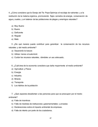 47
4. ¿Cómo considera que la Granja del Tío Pepe Optimiza el reciclaje de nutrientes y a la
restitución de la materia orgánica, promoviendo flujos cerrados de energía, conservación de
agua y suelos, y un balance de las poblaciones de plagas y enemigos naturales?
a) Muy Bueno
b) Bueno
c) Deficiente
d) Regular
e) Malo
5 ¿De qué manera puede contribuir para garantizar la conservación de los recursos
naturales y del medio ambiente?
a) Separando la basura
b) Utilizar menos el automóvil.
c) Cuidar los recursos naturales, dándoles un uso adecuado.
6. ¿Cuál área de la economía considera que daña mayormente el medio ambiente?
a) Agricultura y Pesca
b) Energía
c) Industria.
d) Minería
e) Transporte
f) Los hábitos de la población
7. ¿Qué aspectos desalientan a las personas para que se preocupen por el medio
ambiente?
a) Falta de incentivos
b) Falta de medidas de instituciones gubernamentales y privadas
c) Declaraciones sobre el impacto ambiental de empresas.
d) Falta de interés por parte de los ciudadanos.
 