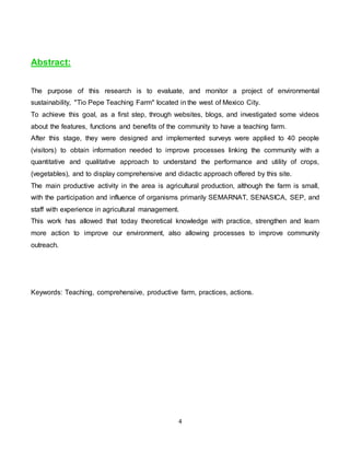 4
Abstract:
The purpose of this research is to evaluate, and monitor a project of environmental
sustainability, "Tio Pepe Teaching Farm" located in the west of Mexico City.
To achieve this goal, as a first step, through websites, blogs, and investigated some videos
about the features, functions and benefits of the community to have a teaching farm.
After this stage, they were designed and implemented surveys were applied to 40 people
(visitors) to obtain information needed to improve processes linking the community with a
quantitative and qualitative approach to understand the performance and utility of crops,
(vegetables), and to display comprehensive and didactic approach offered by this site.
The main productive activity in the area is agricultural production, although the farm is small,
with the participation and influence of organisms primarily SEMARNAT, SENASICA, SEP, and
staff with experience in agricultural management.
This work has allowed that today theoretical knowledge with practice, strengthen and learn
more action to improve our environment, also allowing processes to improve community
outreach.
Keywords: Teaching, comprehensive, productive farm, practices, actions.
 