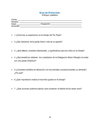 49
Guía de Entrevista:
Enfoque cualitativo
Fecha: ____________________________________________________________
Nombre: ___________________________________________________________
Edad: ______________________ Ocupación:_____________________________
Domicilio: __________________________________________________________
 1 ¿Cómo fue su experiencia en la Granja del Tío Pepe?
 2 ¿Qué atractivos de la granja fueron más de su agrado?
 3. ¿Qué talleres considera Interesantes y significativos para los niños en la Granja?
 4 ¿Qué beneficios obtienen los ciudadanos de la Delegación Álvaro Obregón al contar
con una granja Didáctica?
 5 ¿Considera benéfica la interacción con los animales al proporcionarles su alimento?
¿Por qué?
 6 ¿Qué importancia implica el recorrido guiado en la Granja?
 7 ¿Qué acciones podemos ejercer para conservar el hábitat de los seres vivos?
 