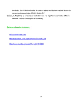 54
Hernández, La Profesionalizacion de los educadores ambientales hacia el desarrollo
humano sustentable (págs. 87-88). Mexico D.F.
Salazar, A. M. (2010). El concepto de Sustentabilidad y la Importancia de Cuidar el Medio
Ambiente. articulo Tecnologico de Monterrey.
Referencias electrónicas:
http://granjatiopepe.com/
http://mingaonline.uach.cl/pdf/estped/v32n1/art07.pdf
https://www.youtube.com/watch?v=wKV-TPOjZ84
 