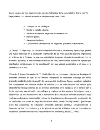 8
Como espacio de libre esparcimiento para los habitantes de la comunidad la Granja del Tío
Pepe, cuenta con talleres recreativos de aprendizaje tales como:
 Trasquila de los borregos.
 Montar a caballo o burrito
 Sembrar o cosechar vegetales en las hortalizas.
 Hornear panes.
 Juegos de destreza.
 Conocimiento del origen de los vegetales (pabellón pke alimentos)
La Granja Tío Pepe bajo un concepto integral de Naturaleza, Diversión y Aprendizaje, generó
una nueva tendencia en la educación y formación de los niños dada la creciente importancia
en el tema de la Ecología, ya que sus actividades favorecen el contacto respetuoso con los
animales, ayudando a una socialización natural del niño, permitiéndole adquirir un Aprendizaje
Significativo contribuyendo en la construcción de sus valores personales y el amor a la
naturaleza y a la vida…
(Eduardo S. López Hernández M. T., 2005) Uno de los principales objetivos de la educación
ambiental consiste en que el ser humano comprenda la naturaleza compleja del medio
ambiente resultante de la interacción de sus aspectos biológicos, físicos, sociales y culturales.
Por consiguiente, ella debería facilitar al individuo y a las colectividades los medios para
interpretar la interdependencia de los diversos elementos en el espacio y en el tiempo, con el
fin de promover una utilización más reflexiva y prudente de los recursos del universo para la
satisfacción de las necesidades de la humanidad. Esa educación debería favorecer a todo
nivel una participación responsable y eficaz de la población en la concepción y aplicación de
las decisiones que ponen en juego la calidad del medio natural, social y cultural… [de ahí que]
todos los programas de educación ambiental deberían contribuir simultáneamente al
desarrollo de los conocimientos y a la adquisición de las actitudes y de las competencias
necesarias para la conservación y mejoramiento del ambiente (UNESCO, 1980).
 