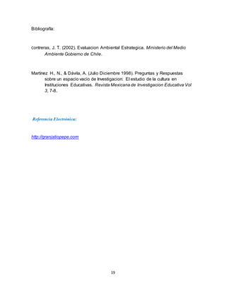 19
Bibliografía:
Contreras, J. T. (2002). Evaluacion Ambiental Estrategica. Ministerio del Medio
Ambiente Gobierno de Chile.
Martínez H., N., & Dávila, A. (Julio Diciembre 1998). Preguntas y Respuestas
sobre un espacio vacio de Investigacion: El estudio de la cultura en
Instituciones Educativas. Revista Mexicana de Investigacion Educativa Vol
3, 7-8.
Referencia Electrónica:
http://granjatiopepe.com
 