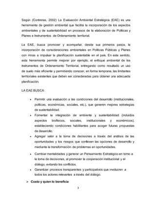3
Según (Contreras, 2002) La Evaluación Ambiental Estratégica (EAE) es una
herramienta de gestión ambiental que facilita la incorporación de los aspectos
ambientales y de sustentabilidad en procesos de la elaboración de Políticas y
Planes e Instrumentos de Ordenamiento territorial.
La EAE, busca promover y acompañar, desde sus primeros pasos, la
incorporación de consideraciones ambientales en Políticas Públicas y Planes
con miras a impulsar la planificación sustentable en el país. En este sentido,
esta herramienta permite mejorar por ejemplo, el enfoque ambiental de los
Instrumentos de Ordenamiento Territorial, entregando como resultado un uso
de suelo más eficiente y permitiendo conocer, en forma temprana, las limitantes
territoriales existentes que deben ser consideradas para obtener una adecuada
planificación.
LA EAE BUSCA:
 Permitir una evaluación a las condiciones del desarrollo (institucionales,
políticas, económicas, sociales, etc.), que generen mejores estrategias
de sustentabilidad.
 Fomentar la integración de ambiente y sustentabilidad (incluidos
aspectos biofísicos, sociales, institucionales y económicos),
estableciendo condiciones habilitantes para acoger futuras propuestas
de desarrollo.
 Agregar valor a la toma de decisiones a través del análisis de las
oportunidades y los riesgos que conllevan las opciones de desarrollo y
mediante la transformación de problemas en oportunidades.
 Cambiar mentalidades y generar un Pensamiento Estratégico en torno a
la toma de decisiones, al promover la cooperación institucional y el
diálogo, evitando los conflictos.
 Garantizar procesos transparentes y participativos que involucren a
todos los actores relevantes a través del diálogo.
 Costo y quien lo beneficia
 