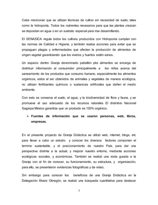 7
Cabe mencionar que se utilizan técnicas de cultivo sin necesidad de suelo, tales
como la hidroponía. Todos los nutrientes necesarios para que las plantas crezcan
se depositan en agua o en un sustrato especial para irse desarrollando.
El SENASICA regula todos los cultivos producidos con Hidroponia cumplan con
las normas de Calidad e Higiene, y también realiza acciones para evitar que se
propaguen plagas y enfermedades que afectan la producción de alimentos de
origen vegetal garantizando que los viveros y huertos estén sanos.
Un espacio dentro Granja denominado pabellón pke alimentos se encarga de
distribuir información al consumidor principalmente a los niños acerca del
saneamiento de los productos que consumo humano, espacialmente los alimentos
orgánicos, estos al ser obtenidos de animales y vegetales de manera ecológica,
no utilizan fertilizantes químicos o sustancias artificiales que dañen el medio
ambiente.
Con esto se conserva el suelo, el agua, y la biodiversidad de flora y fauna, y se
promueve el uso adecuado de los recursos naturales El distintivo Nacional
Sagarpa México garantiza que un producto es 100% orgánico.
 Fuentes de información que se usaron personas, web, libros,
empresas.
En el presente proyecto de Granja Didáctica se utilizó web, internet, blogs, etc
para llevar a cabo un estudio y conocer los diversos factores componen el
termino sustentable, y el posicionamiento de nuestro País, para dar una
perspectiva distinta a la actual, y mejorar nuestro entorno, mediante acciones
ecológicas sociales, y económicas. También se realizó una visita guiada a la
Granja con el fin de conocer, su funcionamiento, su estructura, y organización,
para ello, se presentaron evidencias fotográficas y de video.
Sin embargo para conocer los beneficios de una Granja Didáctica en la
Delegación Álvaro Obregón, se realizó una búsqueda cuantitativa para destacar
 