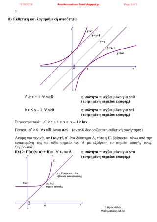 3
Χ. Ηρακλείδης
Μαθηματικός, M.Ed
y
x
Cf
(α, f(α))
σημείο επαφής
α
f(α)
y = f'(α)(x-α) + f(α)
εξίσωση εφαπτομένης
O
8) Εκθετική και λογαριθμική ανισότητα
ex
 x + 1  xℝ η ισότητα = ισχύει μόνο για x=0
(τετμημένη σημείου επαφής)
lnx  x – 1  x>0 η ισότητα = ισχύει μόνο για x=1
(τετμημένη σημείου επαφής)
Συγκεντρωτικά: ex
 x + 1 > x > x – 1  lnx
Γενικά, αx
> 0 x' όπου α>0 (αν α0 δεν ορίζεται η εκθετική συνάρτηση)
Ακόμη πιο γενικά, αν f κυρτή σ’ ένα διάστημα Δ, τότε η Cf βρίσκεται πάνω από την
εφαπτομένη της σε κάθε σημείο του Δ με εξαίρεση το σημείο επαφής τους.
Συμβολικά:
f(x)  f΄(α)(x–α) + f(α)  x, αΔ η ισότητα = ισχύει μόνο για x=α
(τετμημένη σημείου επαφής)
y
x
y=lnx
y=x-1
y=x
y=x+1
y=ex
1
O 1
18.09.2018 Αποκλειστικά στο lisari.blogspot.gr Page 3 of 3
 