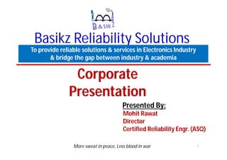 Basikz Reliability Solutions
To provide reliable solutions & services in Electronics Industry
& bridge the gap between industry & academia
Presented By:
More sweat in peace, Less blood in war 1
Corporate
Presentation
Mohit Rawat
Director
Certified Reliability Engr. (ASQ)
 
