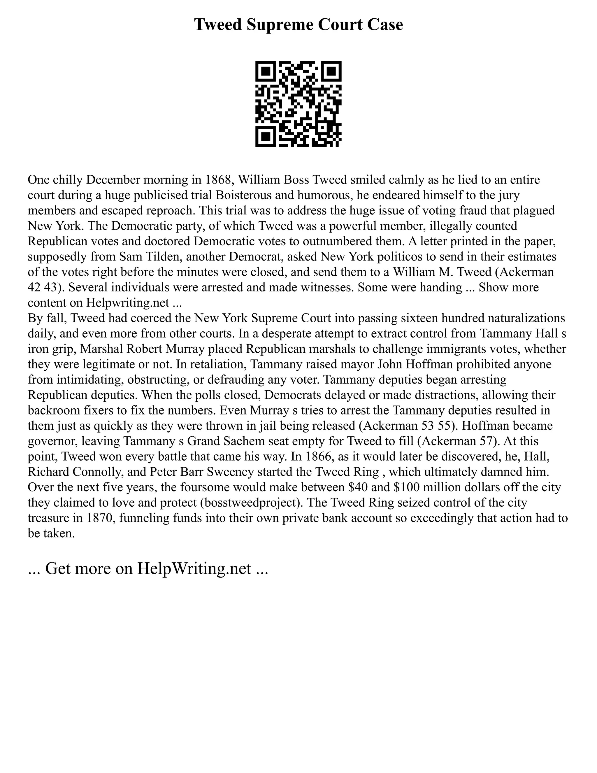Tweed Supreme Court Case
One chilly December morning in 1868, William Boss Tweed smiled calmly as he lied to an entire
court during a huge publicised trial Boisterous and humorous, he endeared himself to the jury
members and escaped reproach. This trial was to address the huge issue of voting fraud that plagued
New York. The Democratic party, of which Tweed was a powerful member, illegally counted
Republican votes and doctored Democratic votes to outnumbered them. A letter printed in the paper,
supposedly from Sam Tilden, another Democrat, asked New York politicos to send in their estimates
of the votes right before the minutes were closed, and send them to a William M. Tweed (Ackerman
42 43). Several individuals were arrested and made witnesses. Some were handing ... Show more
content on Helpwriting.net ...
By fall, Tweed had coerced the New York Supreme Court into passing sixteen hundred naturalizations
daily, and even more from other courts. In a desperate attempt to extract control from Tammany Hall s
iron grip, Marshal Robert Murray placed Republican marshals to challenge immigrants votes, whether
they were legitimate or not. In retaliation, Tammany raised mayor John Hoffman prohibited anyone
from intimidating, obstructing, or defrauding any voter. Tammany deputies began arresting
Republican deputies. When the polls closed, Democrats delayed or made distractions, allowing their
backroom fixers to fix the numbers. Even Murray s tries to arrest the Tammany deputies resulted in
them just as quickly as they were thrown in jail being released (Ackerman 53 55). Hoffman became
governor, leaving Tammany s Grand Sachem seat empty for Tweed to fill (Ackerman 57). At this
point, Tweed won every battle that came his way. In 1866, as it would later be discovered, he, Hall,
Richard Connolly, and Peter Barr Sweeney started the Tweed Ring , which ultimately damned him.
Over the next five years, the foursome would make between $40 and $100 million dollars off the city
they claimed to love and protect (bosstweedproject). The Tweed Ring seized control of the city
treasure in 1870, funneling funds into their own private bank account so exceedingly that action had to
be taken.
... Get more on HelpWriting.net ...
 