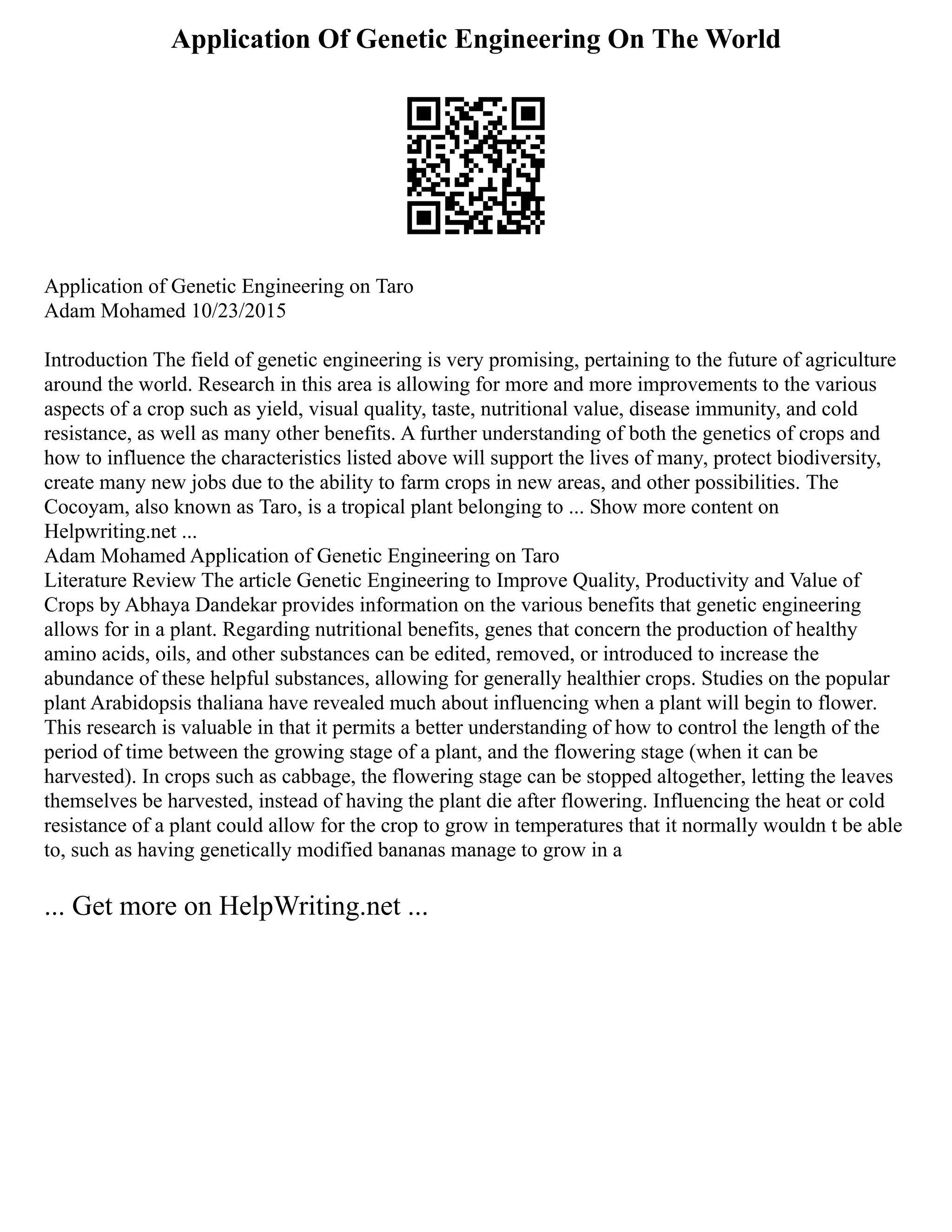 Application Of Genetic Engineering On The World
Application of Genetic Engineering on Taro
Adam Mohamed 10/23/2015
Introduction The field of genetic engineering is very promising, pertaining to the future of agriculture
around the world. Research in this area is allowing for more and more improvements to the various
aspects of a crop such as yield, visual quality, taste, nutritional value, disease immunity, and cold
resistance, as well as many other benefits. A further understanding of both the genetics of crops and
how to influence the characteristics listed above will support the lives of many, protect biodiversity,
create many new jobs due to the ability to farm crops in new areas, and other possibilities. The
Cocoyam, also known as Taro, is a tropical plant belonging to ... Show more content on
Helpwriting.net ...
Adam Mohamed Application of Genetic Engineering on Taro
Literature Review The article Genetic Engineering to Improve Quality, Productivity and Value of
Crops by Abhaya Dandekar provides information on the various benefits that genetic engineering
allows for in a plant. Regarding nutritional benefits, genes that concern the production of healthy
amino acids, oils, and other substances can be edited, removed, or introduced to increase the
abundance of these helpful substances, allowing for generally healthier crops. Studies on the popular
plant Arabidopsis thaliana have revealed much about influencing when a plant will begin to flower.
This research is valuable in that it permits a better understanding of how to control the length of the
period of time between the growing stage of a plant, and the flowering stage (when it can be
harvested). In crops such as cabbage, the flowering stage can be stopped altogether, letting the leaves
themselves be harvested, instead of having the plant die after flowering. Influencing the heat or cold
resistance of a plant could allow for the crop to grow in temperatures that it normally wouldn t be able
to, such as having genetically modified bananas manage to grow in a
... Get more on HelpWriting.net ...
 