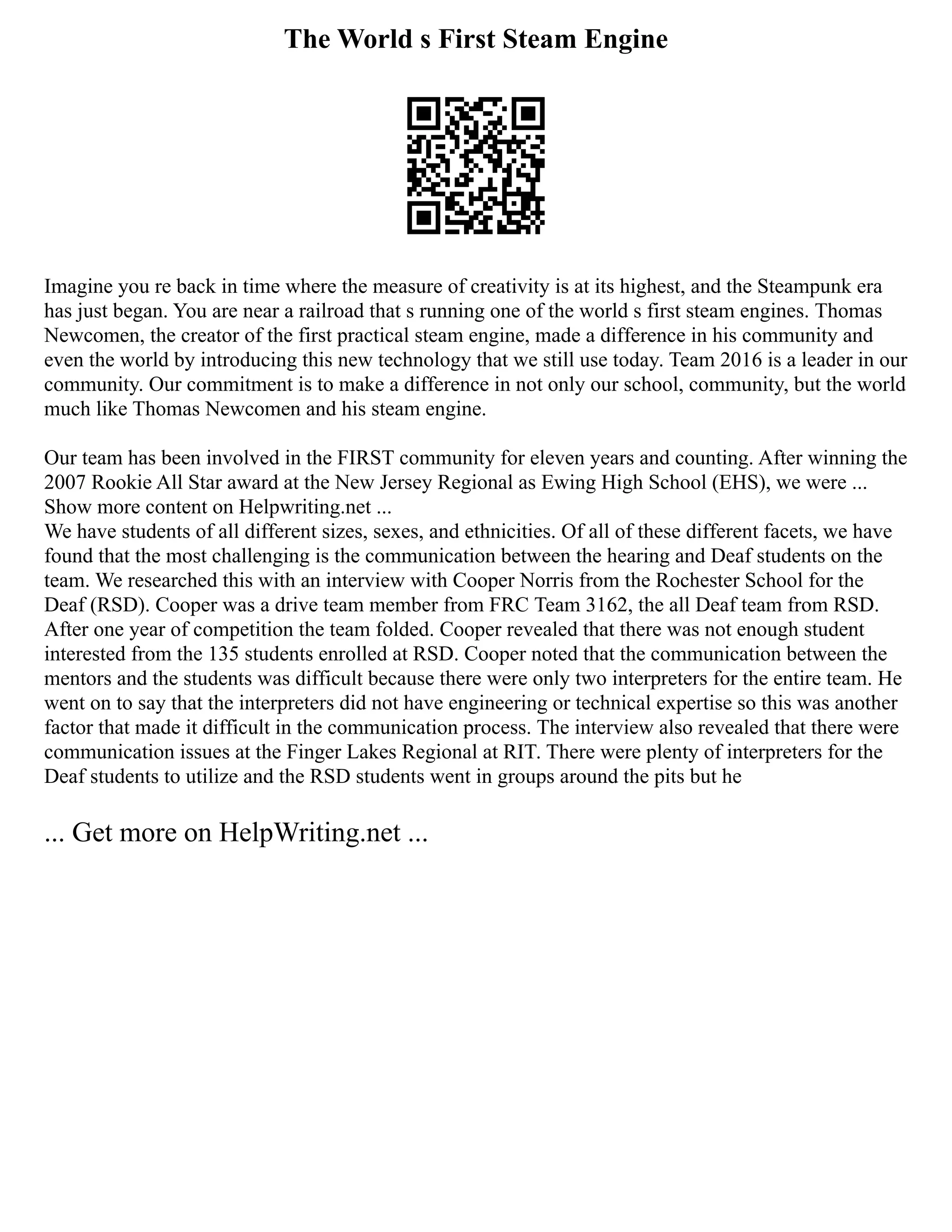 The World s First Steam Engine
Imagine you re back in time where the measure of creativity is at its highest, and the Steampunk era
has just began. You are near a railroad that s running one of the world s first steam engines. Thomas
Newcomen, the creator of the first practical steam engine, made a difference in his community and
even the world by introducing this new technology that we still use today. Team 2016 is a leader in our
community. Our commitment is to make a difference in not only our school, community, but the world
much like Thomas Newcomen and his steam engine.
Our team has been involved in the FIRST community for eleven years and counting. After winning the
2007 Rookie All Star award at the New Jersey Regional as Ewing High School (EHS), we were ...
Show more content on Helpwriting.net ...
We have students of all different sizes, sexes, and ethnicities. Of all of these different facets, we have
found that the most challenging is the communication between the hearing and Deaf students on the
team. We researched this with an interview with Cooper Norris from the Rochester School for the
Deaf (RSD). Cooper was a drive team member from FRC Team 3162, the all Deaf team from RSD.
After one year of competition the team folded. Cooper revealed that there was not enough student
interested from the 135 students enrolled at RSD. Cooper noted that the communication between the
mentors and the students was difficult because there were only two interpreters for the entire team. He
went on to say that the interpreters did not have engineering or technical expertise so this was another
factor that made it difficult in the communication process. The interview also revealed that there were
communication issues at the Finger Lakes Regional at RIT. There were plenty of interpreters for the
Deaf students to utilize and the RSD students went in groups around the pits but he
... Get more on HelpWriting.net ...
 