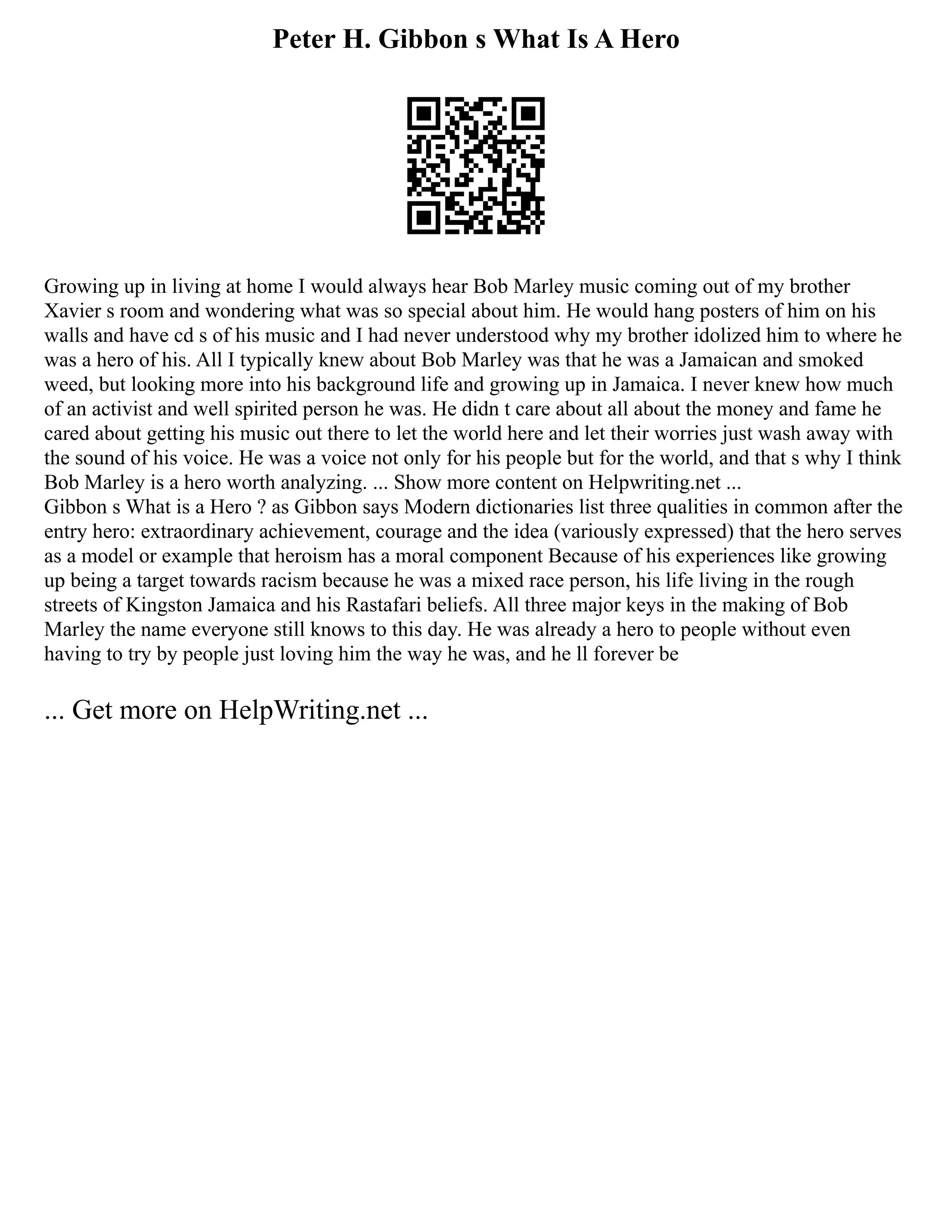 Peter H. Gibbon s What Is A Hero
Growing up in living at home I would always hear Bob Marley music coming out of my brother
Xavier s room and wondering what was so special about him. He would hang posters of him on his
walls and have cd s of his music and I had never understood why my brother idolized him to where he
was a hero of his. All I typically knew about Bob Marley was that he was a Jamaican and smoked
weed, but looking more into his background life and growing up in Jamaica. I never knew how much
of an activist and well spirited person he was. He didn t care about all about the money and fame he
cared about getting his music out there to let the world here and let their worries just wash away with
the sound of his voice. He was a voice not only for his people but for the world, and that s why I think
Bob Marley is a hero worth analyzing. ... Show more content on Helpwriting.net ...
Gibbon s What is a Hero ? as Gibbon says Modern dictionaries list three qualities in common after the
entry hero: extraordinary achievement, courage and the idea (variously expressed) that the hero serves
as a model or example that heroism has a moral component Because of his experiences like growing
up being a target towards racism because he was a mixed race person, his life living in the rough
streets of Kingston Jamaica and his Rastafari beliefs. All three major keys in the making of Bob
Marley the name everyone still knows to this day. He was already a hero to people without even
having to try by people just loving him the way he was, and he ll forever be
... Get more on HelpWriting.net ...
 