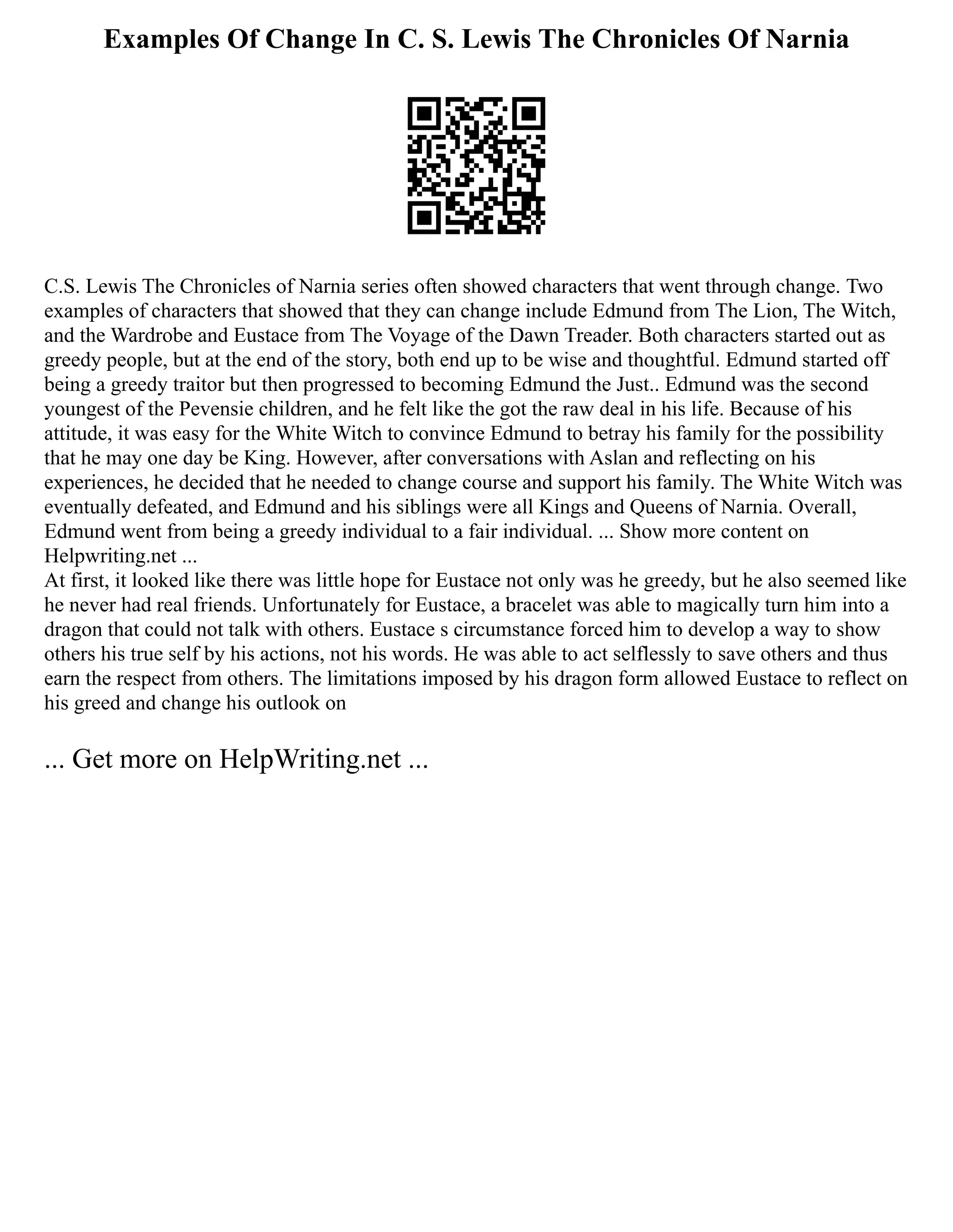 Examples Of Change In C. S. Lewis The Chronicles Of Narnia
C.S. Lewis The Chronicles of Narnia series often showed characters that went through change. Two
examples of characters that showed that they can change include Edmund from The Lion, The Witch,
and the Wardrobe and Eustace from The Voyage of the Dawn Treader. Both characters started out as
greedy people, but at the end of the story, both end up to be wise and thoughtful. Edmund started off
being a greedy traitor but then progressed to becoming Edmund the Just.. Edmund was the second
youngest of the Pevensie children, and he felt like the got the raw deal in his life. Because of his
attitude, it was easy for the White Witch to convince Edmund to betray his family for the possibility
that he may one day be King. However, after conversations with Aslan and reflecting on his
experiences, he decided that he needed to change course and support his family. The White Witch was
eventually defeated, and Edmund and his siblings were all Kings and Queens of Narnia. Overall,
Edmund went from being a greedy individual to a fair individual. ... Show more content on
Helpwriting.net ...
At first, it looked like there was little hope for Eustace not only was he greedy, but he also seemed like
he never had real friends. Unfortunately for Eustace, a bracelet was able to magically turn him into a
dragon that could not talk with others. Eustace s circumstance forced him to develop a way to show
others his true self by his actions, not his words. He was able to act selflessly to save others and thus
earn the respect from others. The limitations imposed by his dragon form allowed Eustace to reflect on
his greed and change his outlook on
... Get more on HelpWriting.net ...
 
