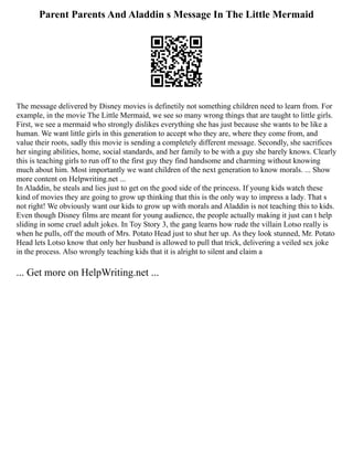 Parent Parents And Aladdin s Message In The Little Mermaid
The message delivered by Disney movies is definetily not something children need to learn from. For
example, in the movie The Little Mermaid, we see so many wrong things that are taught to little girls.
First, we see a mermaid who strongly dislikes everything she has just because she wants to be like a
human. We want little girls in this generation to accept who they are, where they come from, and
value their roots, sadly this movie is sending a completely different message. Secondly, she sacrifices
her singing abilities, home, social standards, and her family to be with a guy she barely knows. Clearly
this is teaching girls to run off to the first guy they find handsome and charming without knowing
much about him. Most importantly we want children of the next generation to know morals. ... Show
more content on Helpwriting.net ...
In Aladdin, he steals and lies just to get on the good side of the princess. If young kids watch these
kind of movies they are going to grow up thinking that this is the only way to impress a lady. That s
not right! We obviously want our kids to grow up with morals and Aladdin is not teaching this to kids.
Even though Disney films are meant for young audience, the people actually making it just can t help
sliding in some cruel adult jokes. In Toy Story 3, the gang learns how rude the villain Lotso really is
when he pulls, off the mouth of Mrs. Potato Head just to shut her up. As they look stunned, Mr. Potato
Head lets Lotso know that only her husband is allowed to pull that trick, delivering a veiled sex joke
in the process. Also wrongly teaching kids that it is alright to silent and claim a
... Get more on HelpWriting.net ...
 