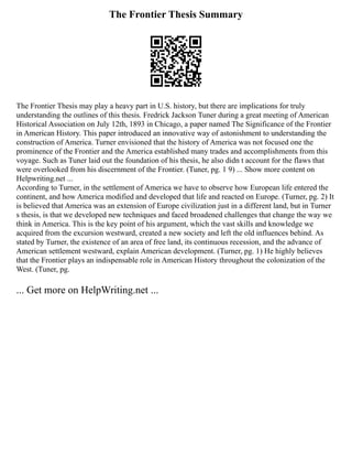 The Frontier Thesis Summary
The Frontier Thesis may play a heavy part in U.S. history, but there are implications for truly
understanding the outlines of this thesis. Fredrick Jackson Tuner during a great meeting of American
Historical Association on July 12th, 1893 in Chicago, a paper named The Significance of the Frontier
in American History. This paper introduced an innovative way of astonishment to understanding the
construction of America. Turner envisioned that the history of America was not focused one the
prominence of the Frontier and the America established many trades and accomplishments from this
voyage. Such as Tuner laid out the foundation of his thesis, he also didn t account for the flaws that
were overlooked from his discernment of the Frontier. (Tuner, pg. 1 9) ... Show more content on
Helpwriting.net ...
According to Turner, in the settlement of America we have to observe how European life entered the
continent, and how America modified and developed that life and reacted on Europe. (Turner, pg. 2) It
is believed that America was an extension of Europe civilization just in a different land, but in Turner
s thesis, is that we developed new techniques and faced broadened challenges that change the way we
think in America. This is the key point of his argument, which the vast skills and knowledge we
acquired from the excursion westward, created a new society and left the old influences behind. As
stated by Turner, the existence of an area of free land, its continuous recession, and the advance of
American settlement westward, explain American development. (Turner, pg. 1) He highly believes
that the Frontier plays an indispensable role in American History throughout the colonization of the
West. (Tuner, pg.
... Get more on HelpWriting.net ...
 