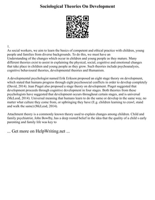 Sociological Theories On Development
1.
As social workers, we aim to learn the basics of competent and ethical practice with children, young
people and families from diverse backgrounds. To do this, we must have an
Understanding of the changes which occur in children and young people as they mature. Many
different theories exist to assist in explaining the physical, social, cognitive and emotional changes
that take place in children and young people as they grow. Such theories include psychoanalysis,
cognitive behavioural theories, developmental theories and Humanism.
A developmental psychologist named Erik Erikson proposed an eight stage theory on development,
which stated that humans progress through eight psychosocial conflicts in order to develop completely
(David, 2014). Jean Piaget also proposed a stage theory on development. Piaget suggested that
development proceeds through cognitive development in four stages. Both theories from these
psychologists have suggested that development occurs throughout certain stages, and is universal
(McLeod, 2014). Universal meaning that humans learn to do the same or develop in the same way, no
matter what culture they come from, or upbringing they have (E.g. children learning to crawl, stand
and walk the same) (McLeod, 2014).
Attachment theory is a commonly known theory used to explain changes among children. Child and
family psychiatrist, John Bowlby, has a deep rooted belief in the idea that the quality of a child s early
parenting and family life was key to
... Get more on HelpWriting.net ...
 