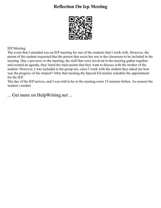 Reflection On Iep Meeting
IEP Meeting
The event that I attended was an IEP meeting for one of the students that I work with. However, the
parent of the student requested that the person that assist her son in the classroom to be included in the
meeting. Day s previews to the meeting, the staff that were involved in the meeting gather together
and created an agenda, they listed the main points that they want to discuss with the mother of the
student. However, I was included in the group too, since I work with the student they asked me how
was the progress of the student? After that meeting the Special Ed teacher schedule the appointment
for the IEP.
The day of the IEP arrives, and I was told to be in the meeting room 15 minutes before. As soonest the
student s mother
... Get more on HelpWriting.net ...
 