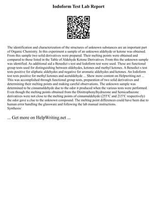 Iodoform Test Lab Report
The identification and characterization of the structures of unknown substances are an important part
of Organic Chemistry. In this experiment a sample of an unknown aldehyde or ketone was obtained.
From this sample two solid derivatives were prepared. Their melting points were obtained and
compared to those listed in the Table of Aldehyde Ketone Derivatives. From this the unknown sample
was identified. As additional aid a Benedict s test and Iodoform test were used. These are functional
group tests used for distinguishing between aldehydes, ketones and methyl ketones. A Benedict s test
tests positive for aliphatic aldehydes and negative for aromatic aldehydes and ketones. An Iodoform
test tests positive for methyl ketones and acetaldehyde ... Show more content on Helpwriting.net ...
This was accomplished through functional group tests, preparation of two solid derivatives and
determining their melting points and making careful observations. The unknown sample was
determined to be cinnamaldehyde due to the odor it produced when the various tests were performed.
Even though the melting points obtained from the Dinitrophenylhydrazone and Semicarbazone
derivatives were not close to the melting points of cinnamaldehyde (255℃ and 215℃ respectively)
the odor gave a clue to the unknown compound. The melting point differences could have been due to
human error handling the glassware and following the lab manual instructions.
Synthesis/
... Get more on HelpWriting.net ...
 