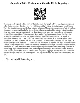 Japan Is a Better Environment than the US for Inspiring...
Companies seek to profit off the work of the individuals they employ. If you aren t generating more
value for the company than they pay you will likely not be working for that company much longer.
They also hate taking risks and dealing with the unknown. Manga, like many forms of art, throughout
the years was commercialized after it was shown to be capable of making money. Like all markets
there was a void where companies viewed the risks to be too high, and eventually an independent
group of fans stepped in to fill that demand. This is why Comiket was established. Comiket, the
Japanese abbreviation of Comic Market started small with 32 circles and about 700 people in
attendance but today has 35,000 circles and about 500,000 attendants. It is, A marketplace where
individuals can offer their own self produced creations to a community that appreciate and supports
such creative personal activities. (1) These creations are known as dōjinshi and dōjin, and can be used
to mean to any independently created and released works not just manga. Since and likely because of
the success of Comiket the market for niche manga in Japan has exploded in popularity, there are an
increasingly large number of artists, fans, and companies seeking to publish these works. Although
often original, much of the work is derivative fan art, yet the copyright holders allow and sometimes
even encourage these creations. In this paper I will argue that Japan is a better environment than the
U.S.
... Get more on HelpWriting.net ...
 