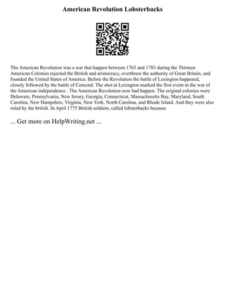 American Revolution Lobsterbacks
The American Revolution was a war that happen between 1765 and 1783 during the Thirteen
American Colonies rejected the British and aristocracy, overthrew the authority of Great Britain, and
founded the United States of America. Before the Revolution the battle of Lexington happened,
closely followed by the battle of Concord. The shot at Lexington marked the first event in the war of
the American independence . The American Revolution now had happen. The original colonies were
Delaware, Pennsylvania, New Jersey, Georgia, Connecticut, Massachusetts Bay, Maryland, South
Carolina, New Hampshire, Virginia, New York, North Carolina, and Rhode Island. And they were also
ruled by the british. In April 1775 British soldiers, called lobsterbacks because
... Get more on HelpWriting.net ...
 